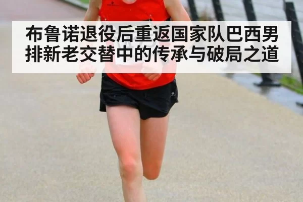 布鲁诺退役后重返国家队巴西男排新老交替中的传承与破局之道