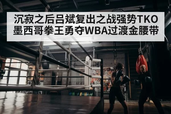 沉寂之后吕斌复出之战强势TKO墨西哥拳王勇夺WBA过渡金腰带