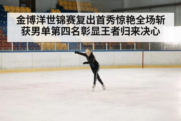 金博洋世锦赛复出首秀惊艳全场斩获男单第四名彰显王者归来决心